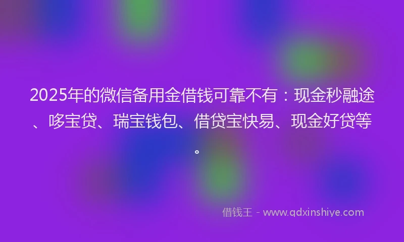 2025年的微信备用金借钱可靠不有：现金秒融途、哆宝贷、瑞宝钱包、借贷宝快易、现金好贷等。