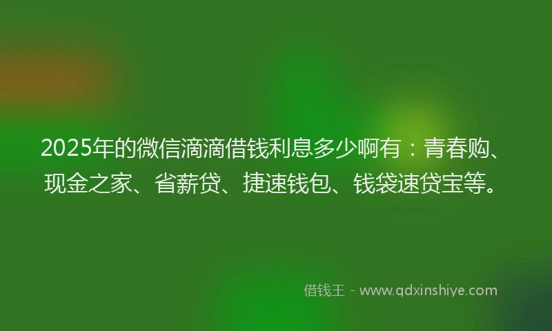2025年的微信滴滴借钱利息多少啊有：青春购、现金之家、省薪贷、捷速钱包、钱袋速贷宝等。
