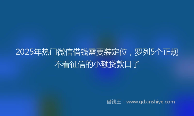 2025年热门微信借钱需要装定位，罗列5个正规不看征信的小额贷款口子