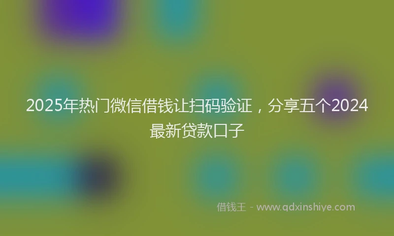 2025年热门微信借钱让扫码验证，分享五个2024最新贷款口子