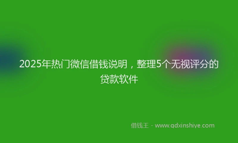 2025年热门微信借钱说明，整理5个无视评分的贷款软件