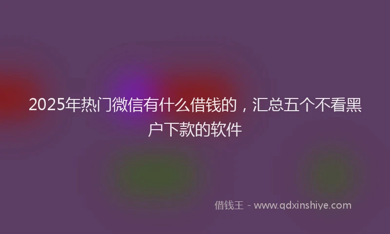 2025年热门微信有什么借钱的，汇总五个不看黑户下款的软件