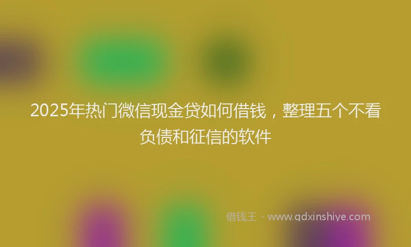 2025年热门微信现金贷如何借钱，整理五个不看负债和征信的软件