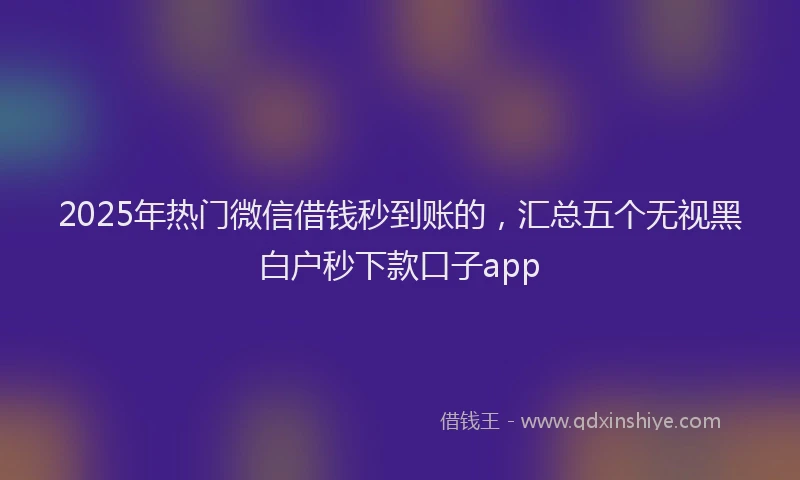 2025年热门微信借钱秒到账的，汇总五个无视黑白户秒下款口子app