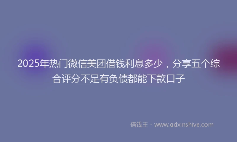 2025年热门微信美团借钱利息多少，分享五个综合评分不足有负债都能下款口子