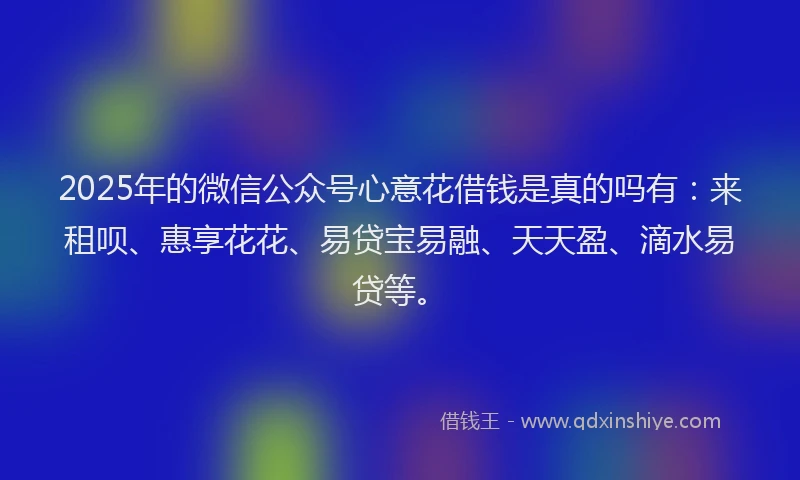 2025年的微信公众号心意花借钱是真的吗有：来租呗、惠享花花、易贷宝易融、天天盈、滴水易贷等。