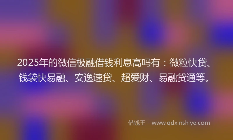 2025年的微信极融借钱利息高吗有：微粒快贷、钱袋快易融、安逸速贷、超爱财、易融贷通等。