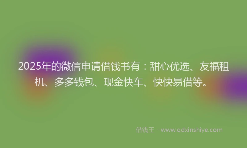 2025年的微信申请借钱书有：甜心优选、友福租机、多多钱包、现金快车、快快易借等。