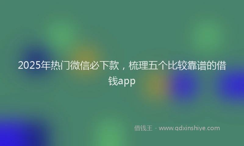 2025年热门微信必下款，梳理五个比较靠谱的借钱app