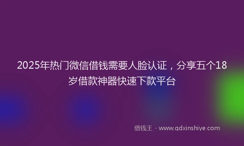 2025年热门微信借钱需要人脸认证，分享五个18岁借款神器快速下款平台
