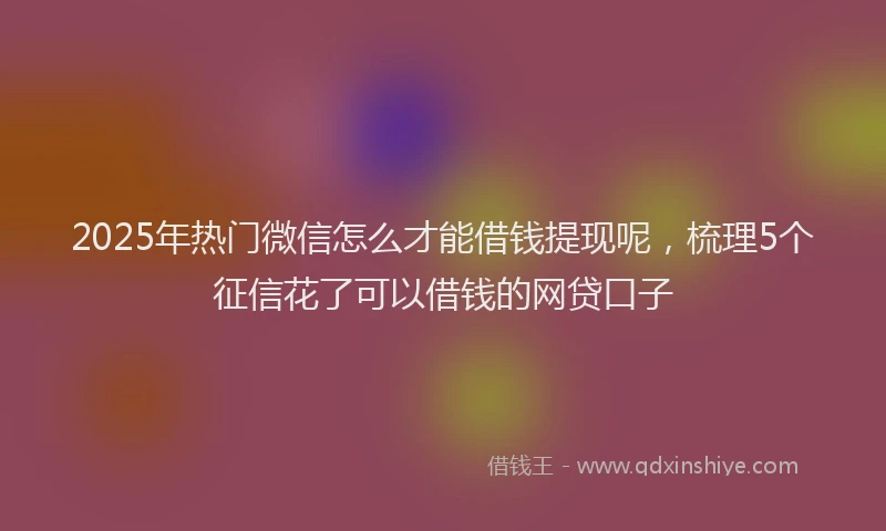 2025年热门微信怎么才能借钱提现呢，梳理5个征信花了可以借钱的网贷口子