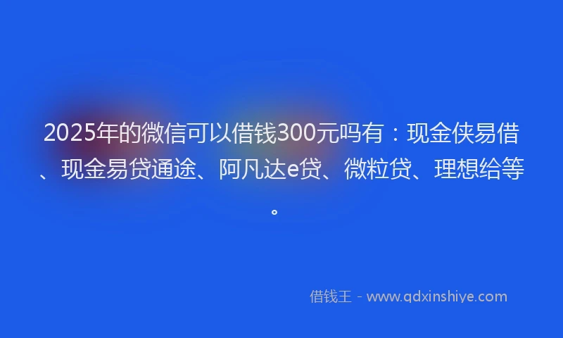 2025年的微信可以借钱300元吗有：现金侠易借、现金易贷通途、阿凡达e贷、微粒贷、理想给等。