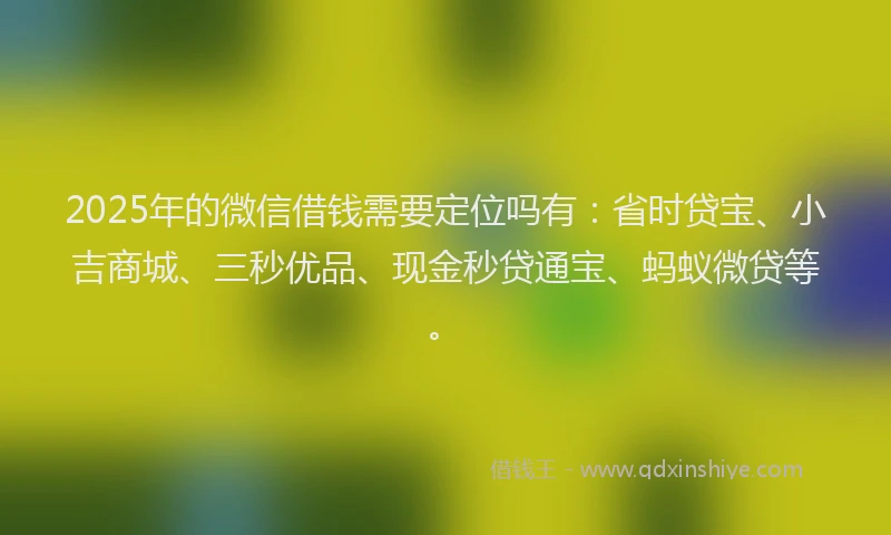 2025年的微信借钱需要定位吗有：省时贷宝、小吉商城、三秒优品、现金秒贷通宝、蚂蚁微贷等。