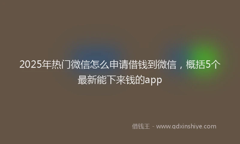 2025年热门微信怎么申请借钱到微信，概括5个最新能下来钱的app