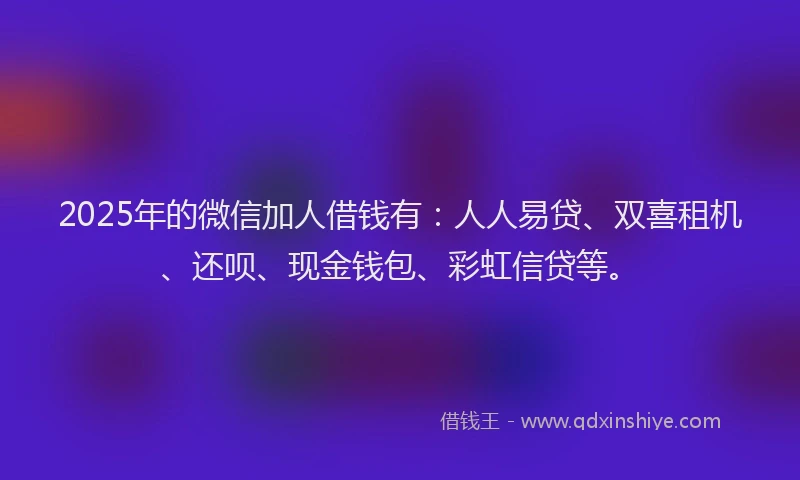 2025年的微信加人借钱有：人人易贷、双喜租机、还呗、现金钱包、彩虹信贷等。