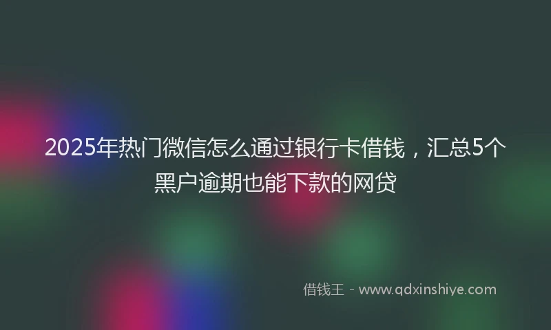 2025年热门微信怎么通过银行卡借钱，汇总5个黑户逾期也能下款的网贷