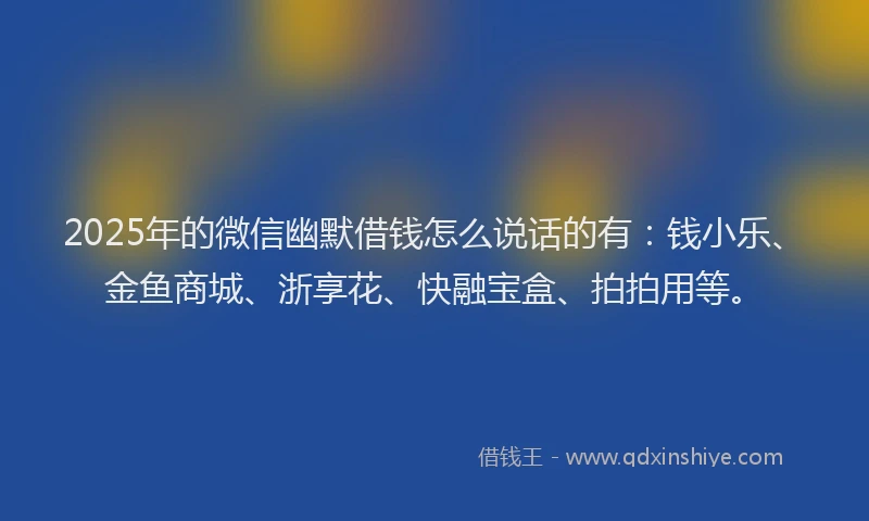 2025年的微信幽默借钱怎么说话的有：钱小乐、金鱼商城、浙享花、快融宝盒、拍拍用等。