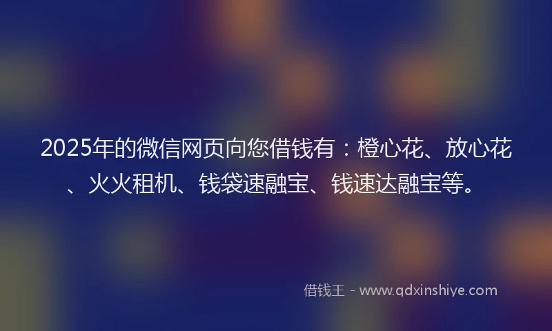 2025年的微信网页向您借钱有：橙心花、放心花、火火租机、钱袋速融宝、钱速达融宝等。