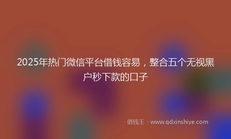 2025年热门微信平台借钱容易，整合五个无视黑户秒下款的口子