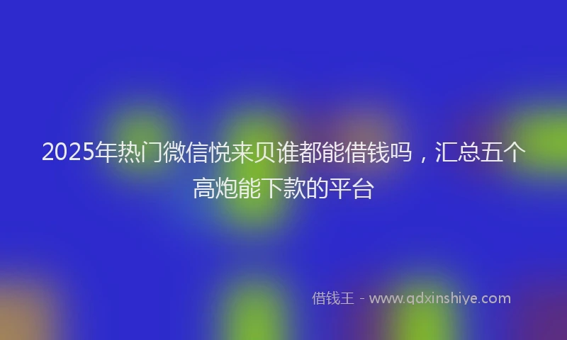 2025年热门微信悦来贝谁都能借钱吗，汇总五个高炮能下款的平台