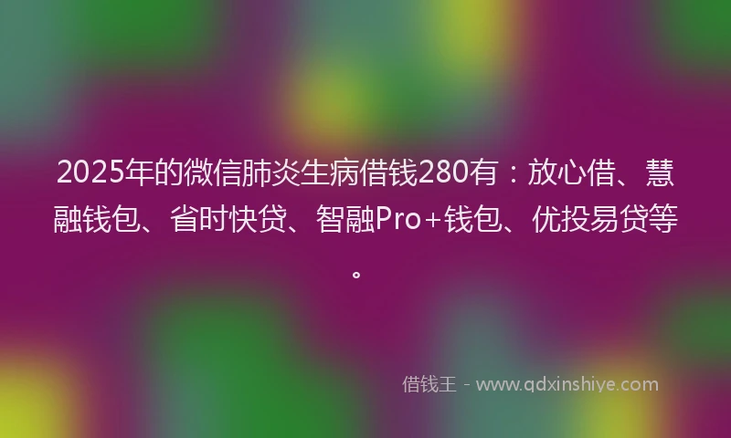 2025年的微信肺炎生病借钱280有：放心借、慧融钱包、省时快贷、智融Pro+钱包、优投易贷等。