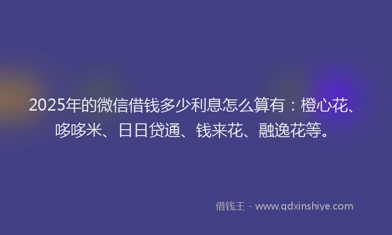 2025年的微信借钱多少利息怎么算有：橙心花、哆哆米、日日贷通、钱来花、融逸花等。