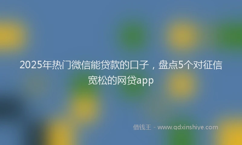 2025年热门微信能贷款的口子，盘点5个对征信宽松的网贷app