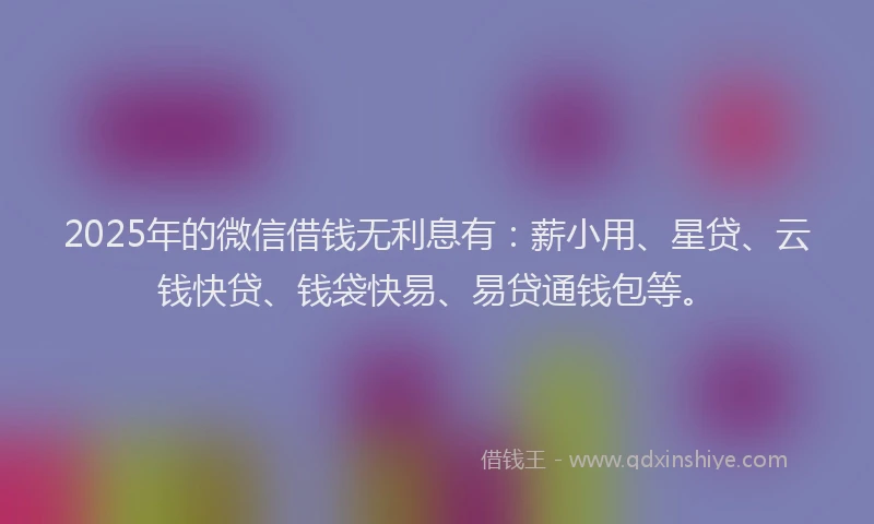 2025年的微信借钱无利息有：薪小用、星贷、云钱快贷、钱袋快易、易贷通钱包等。