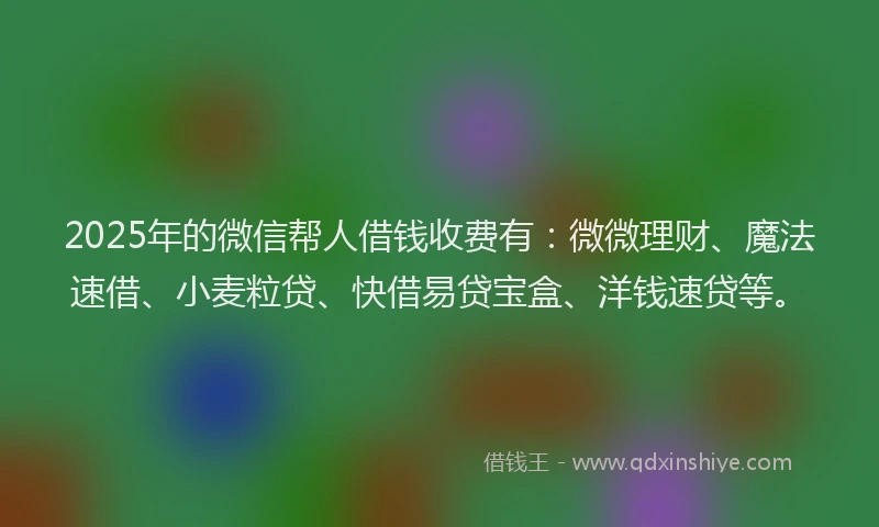 2025年的微信帮人借钱收费有：微微理财、魔法速借、小麦粒贷、快借易贷宝盒、洋钱速贷等。
