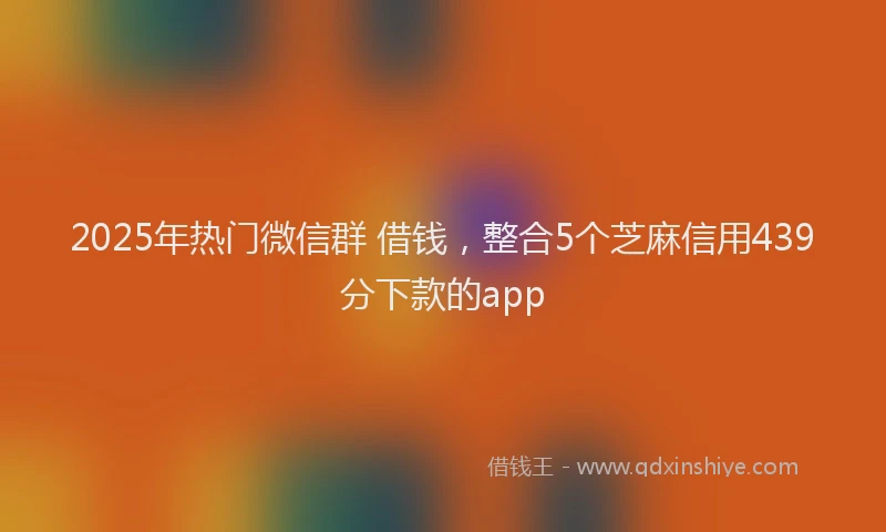 2025年热门微信群 借钱，整合5个芝麻信用439分下款的app