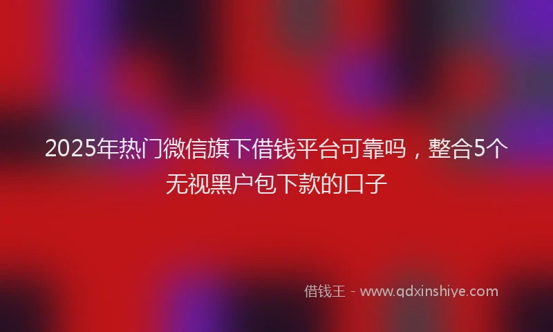 2025年热门微信旗下借钱平台可靠吗，整合5个无视黑户包下款的口子