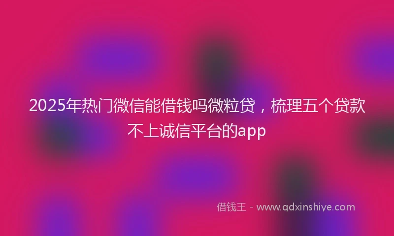 2025年热门微信能借钱吗微粒贷，梳理五个贷款不上诚信平台的app