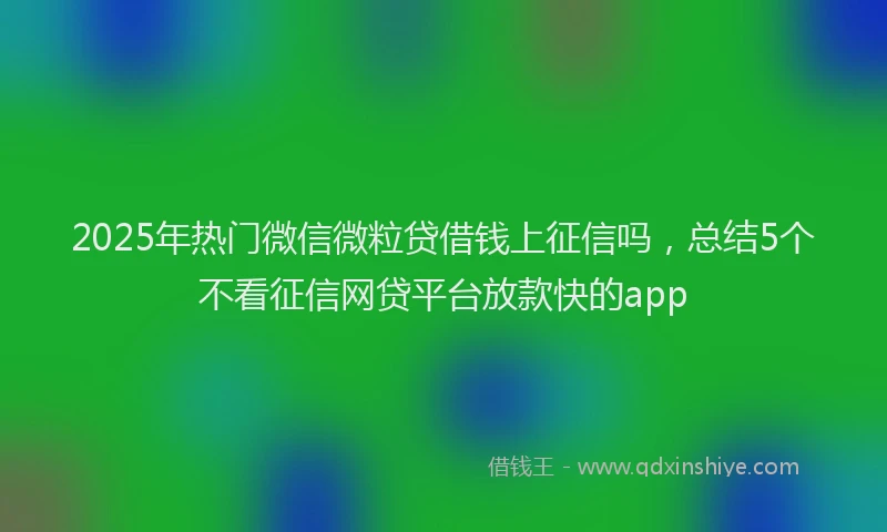 2025年热门微信微粒贷借钱上征信吗，总结5个不看征信网贷平台放款快的app