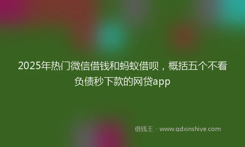 2025年热门微信借钱和蚂蚁借呗，概括五个不看负债秒下款的网贷app