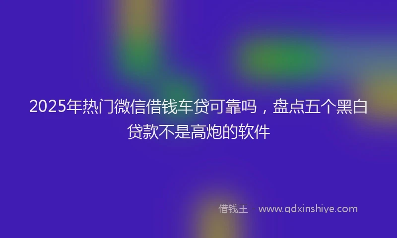 2025年热门微信借钱车贷可靠吗，盘点五个黑白贷款不是高炮的软件