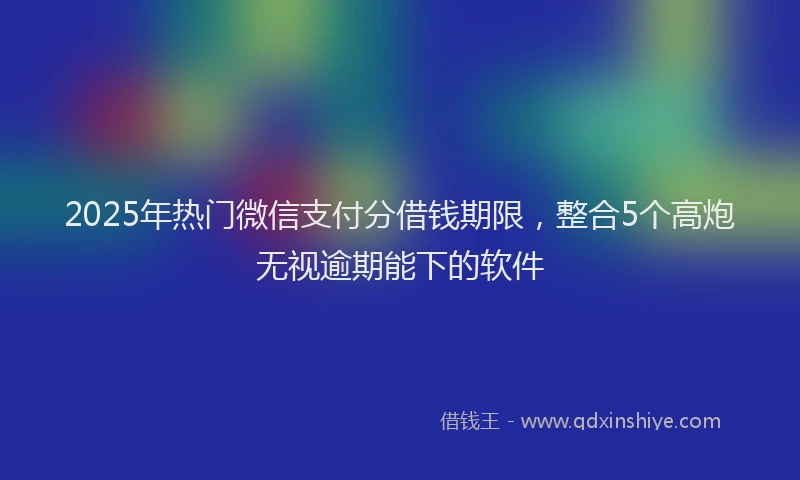 2025年热门微信支付分借钱期限，整合5个高炮无视逾期能下的软件
