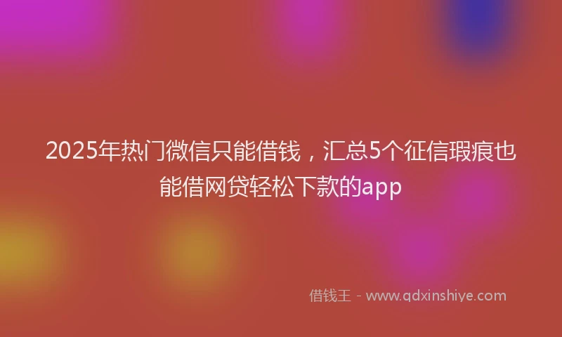 2025年热门微信只能借钱，汇总5个征信瑕疵也能借网贷轻松下款的app