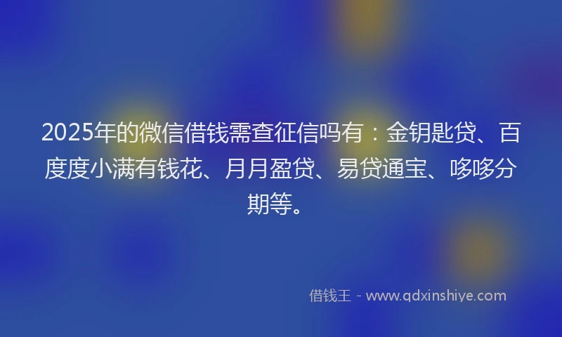2025年的微信借钱需查征信吗有：金钥匙贷、百度度小满有钱花、月月盈贷、易贷通宝、哆哆分期等。