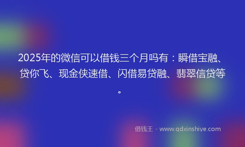 2025年的微信可以借钱三个月吗有：瞬借宝融、贷你飞、现金侠速借、闪借易贷融、翡翠信贷等。