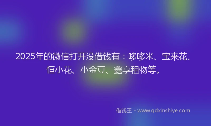 2025年的微信打开没借钱有：哆哆米、宝来花、恒小花、小金豆、鑫享租物等。