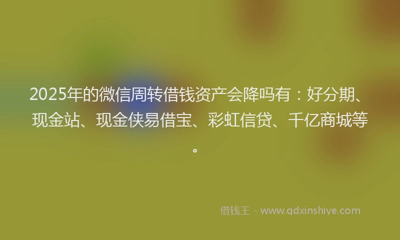 2025年的微信周转借钱资产会降吗有：好分期、现金站、现金侠易借宝、彩虹信贷、千亿商城等。