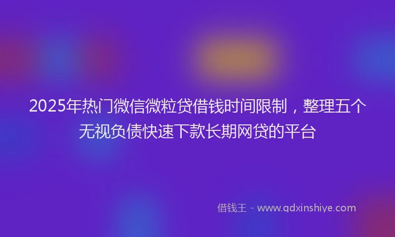 2025年热门微信微粒贷借钱时间限制，整理五个无视负债快速下款长期网贷的平台