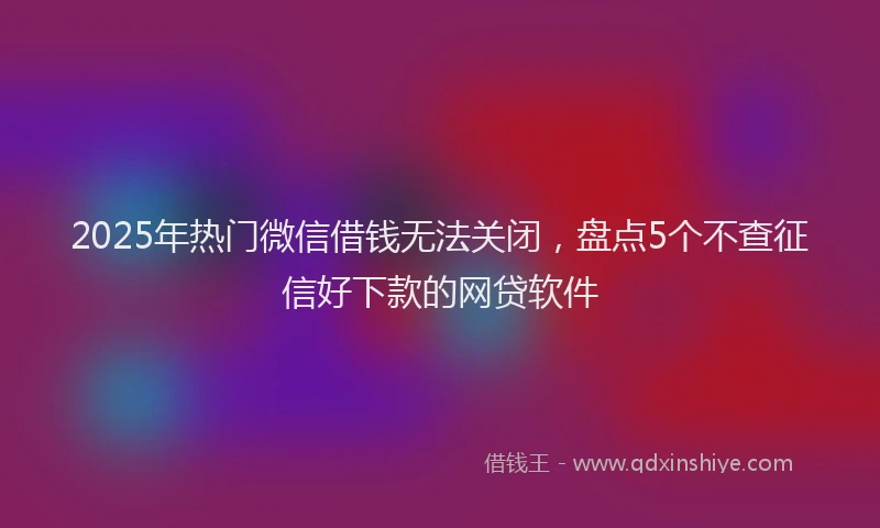 2025年热门微信借钱无法关闭，盘点5个不查征信好下款的网贷软件