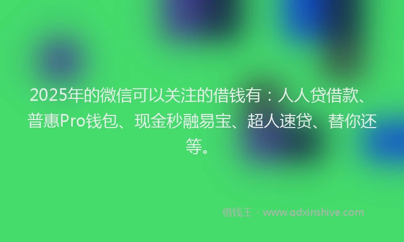 2025年的微信可以关注的借钱有：人人贷借款、普惠Pro钱包、现金秒融易宝、超人速贷、替你还等。