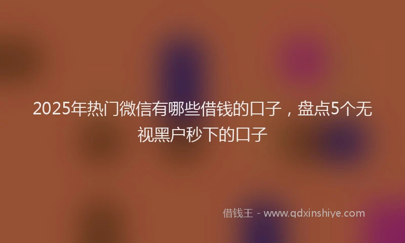 2025年热门微信有哪些借钱的口子，盘点5个无视黑户秒下的口子