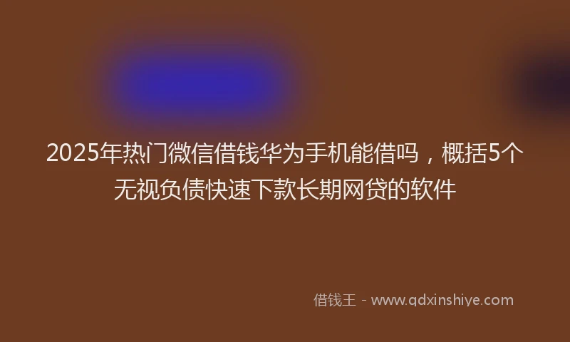2025年热门微信借钱华为手机能借吗，概括5个无视负债快速下款长期网贷的软件