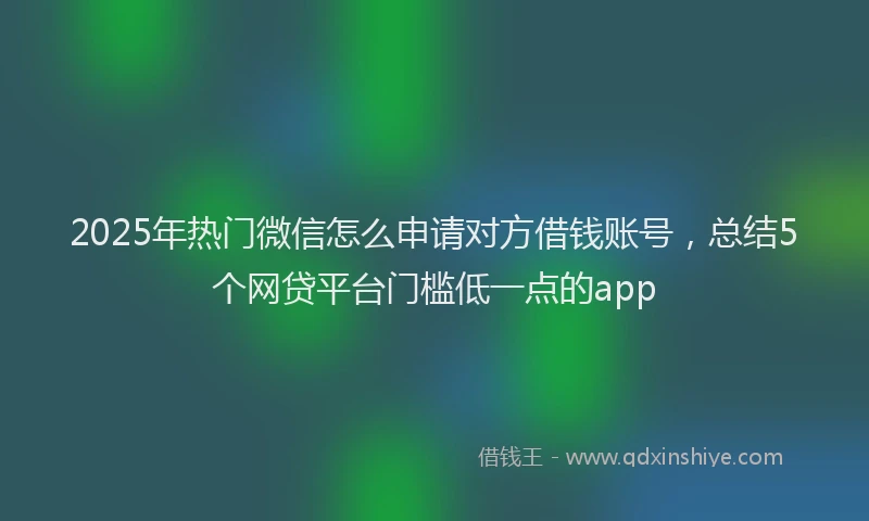 2025年热门微信怎么申请对方借钱账号，总结5个网贷平台门槛低一点的app