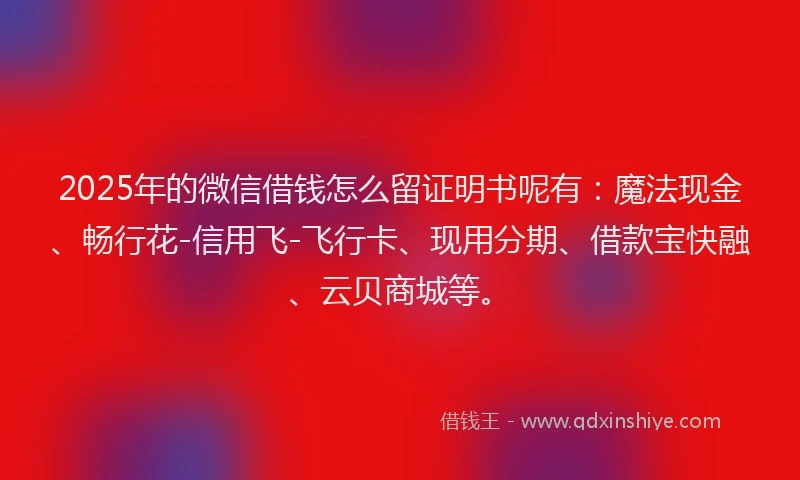 2025年的微信借钱怎么留证明书呢有：魔法现金、畅行花-信用飞-飞行卡、现用分期、借款宝快融、云贝商城等。