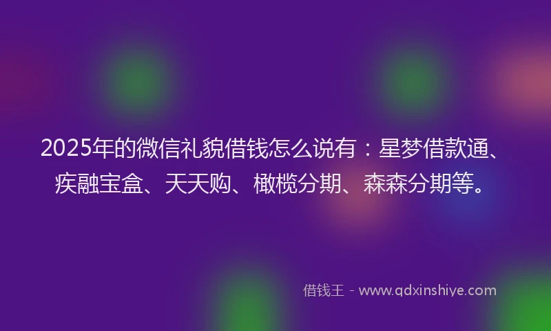 2025年的微信礼貌借钱怎么说有：星梦借款通、疾融宝盒、天天购、橄榄分期、森森分期等。
