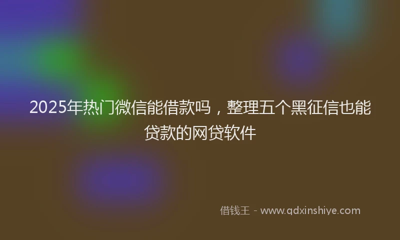 2025年热门微信能借款吗，整理五个黑征信也能贷款的网贷软件